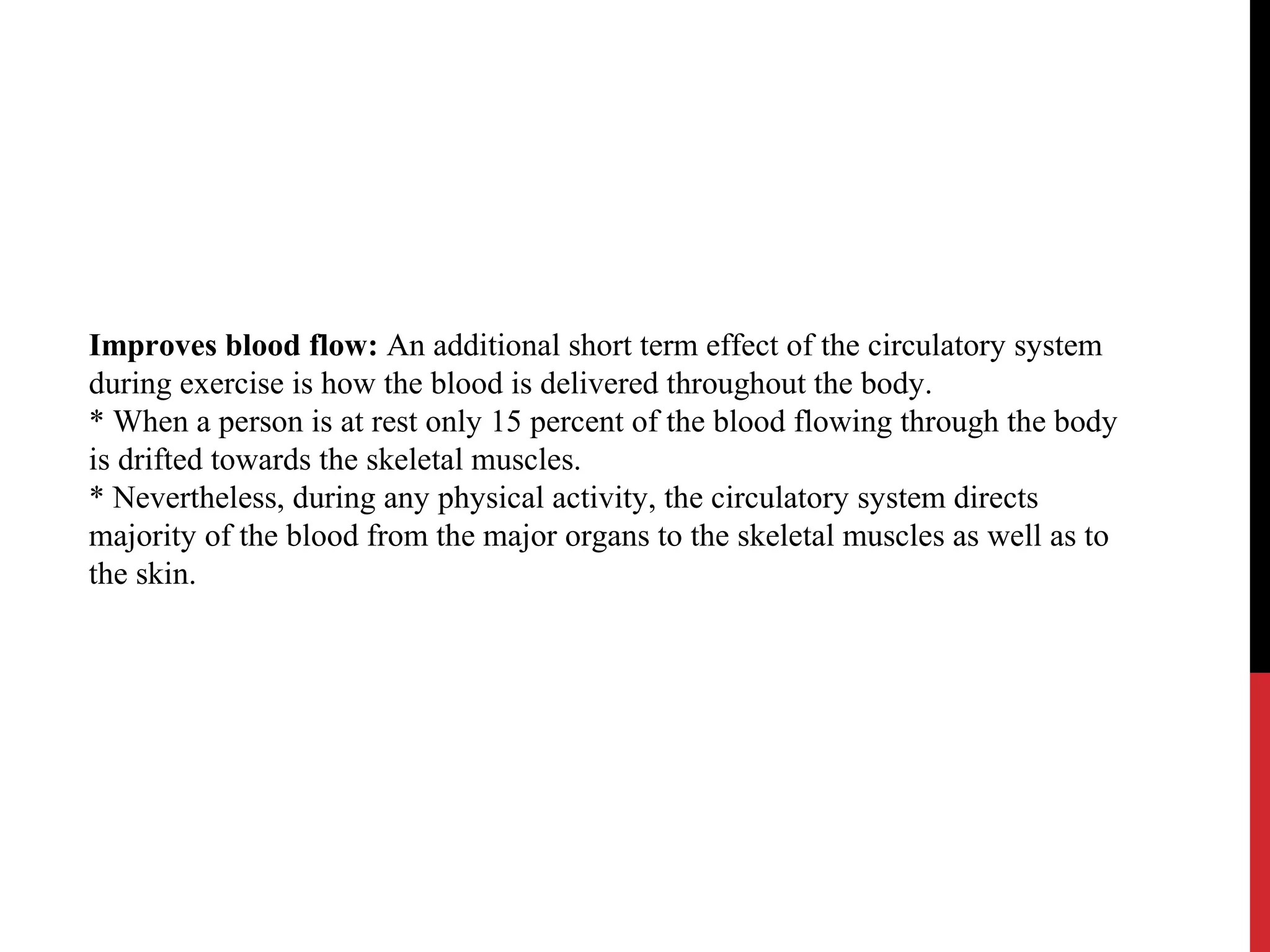 Improves blood flow: An additional short term effect of the circulatory system
during exercise is how the blood is delivered throughout the body.
* When a person is at rest only 15 percent of the blood flowing through the body
is drifted towards the skeletal muscles.
* Nevertheless, during any physical activity, the circulatory system directs
majority of the blood from the major organs to the skeletal muscles as well as to
the skin.
 
