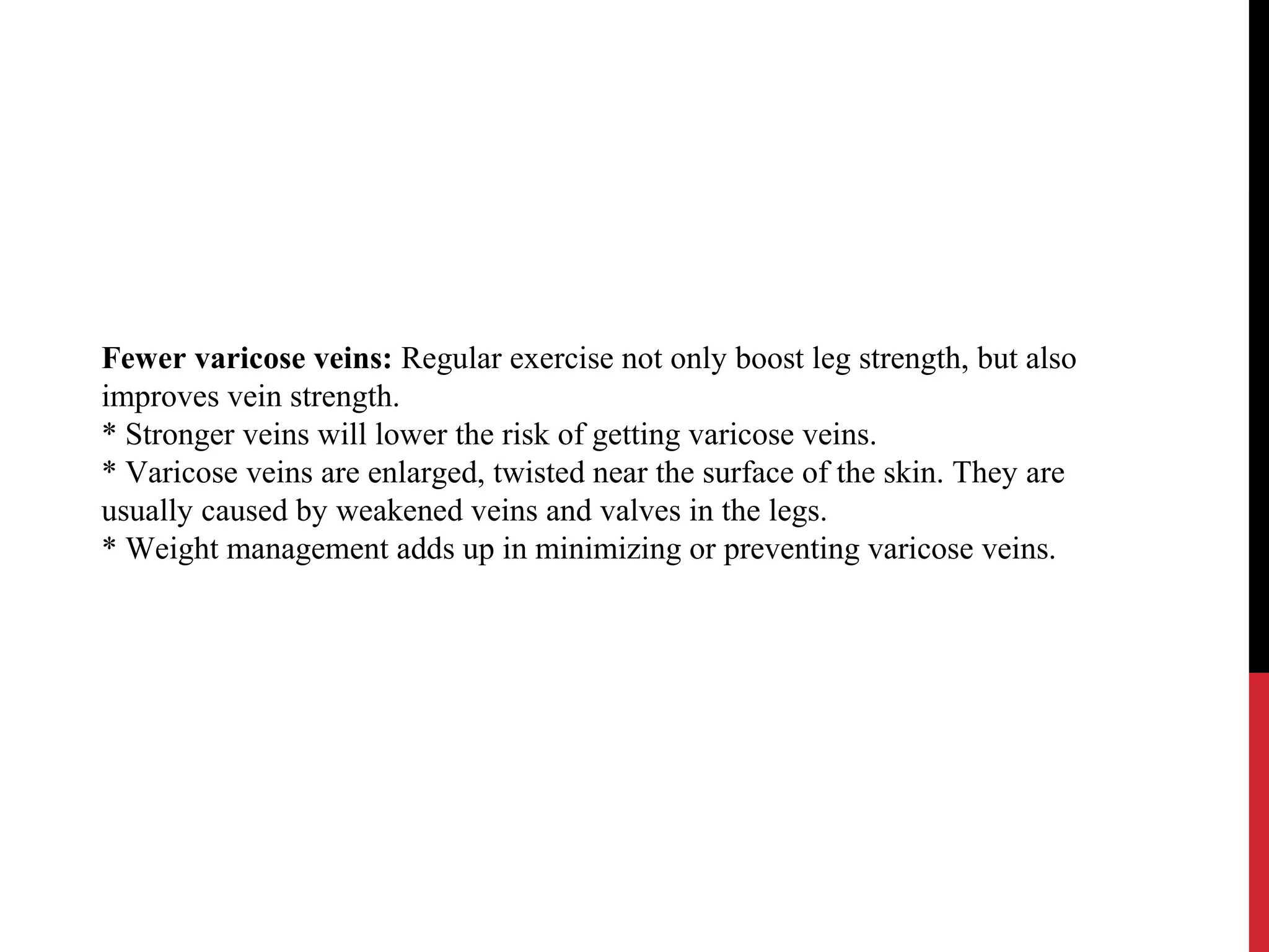 Fewer varicose veins: Regular exercise not only boost leg strength, but also
improves vein strength.
* Stronger veins will lower the risk of getting varicose veins.
* Varicose veins are enlarged, twisted near the surface of the skin. They are
usually caused by weakened veins and valves in the legs.
* Weight management adds up in minimizing or preventing varicose veins.
 