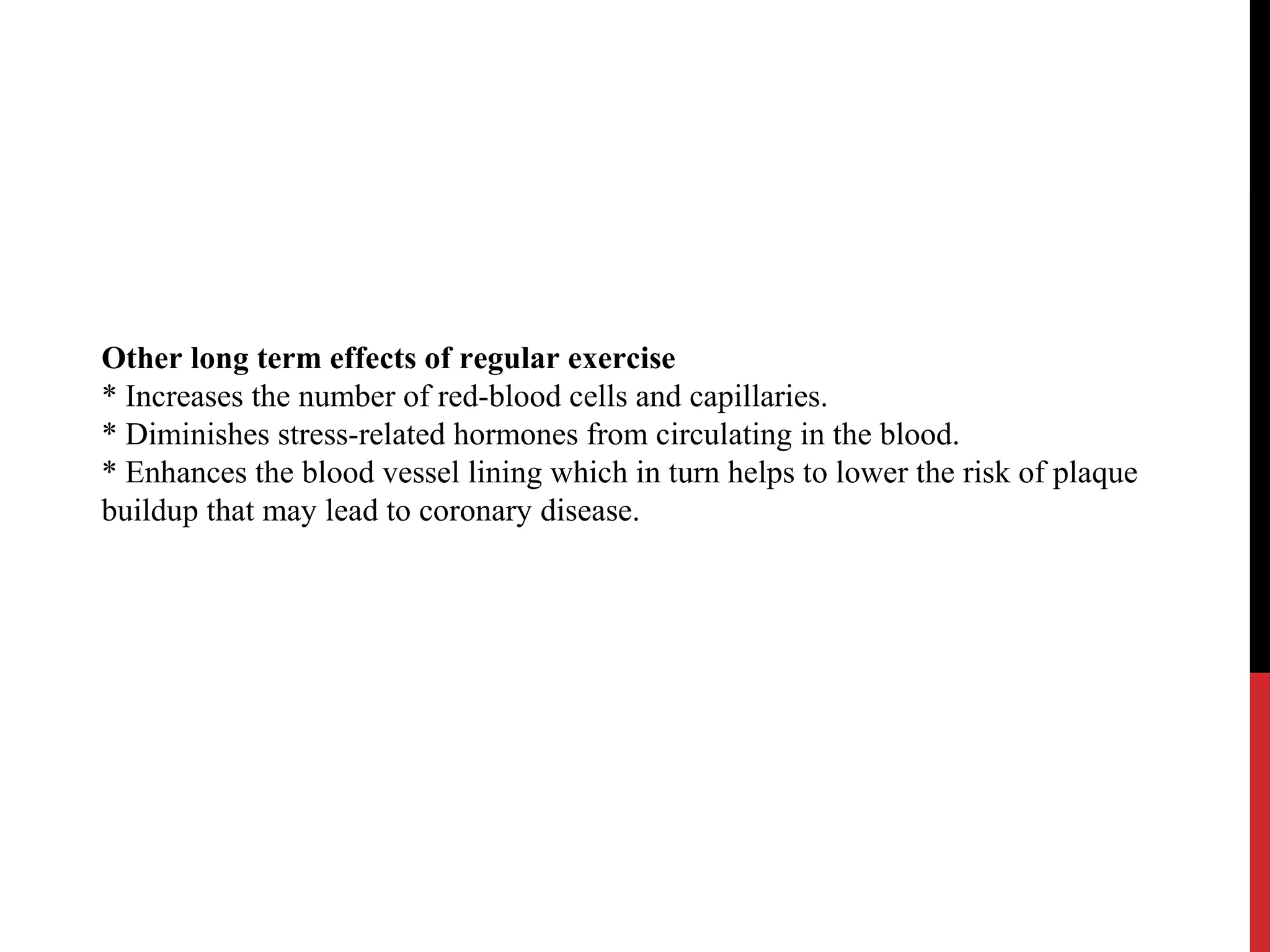 Other long term effects of regular exercise
* Increases the number of red-blood cells and capillaries.
* Diminishes stress-related hormones from circulating in the blood.
* Enhances the blood vessel lining which in turn helps to lower the risk of plaque
buildup that may lead to coronary disease.
 