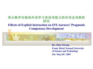 明示教学对提高外语学习者语用能力的作用及局限性
                            研究
Effects of Explicit Instruction on EFL learners’ Pragmatic
                 Competence Development




                                 By: Zhao Yurong
                                 From: Hebei Normal University
                                 of Science and Technology
                                 On: May,18th, 2007
 