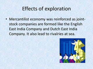 Effects of exploration
• Mercantilist economy was reinforced as joint-
  stock companies are formed like the English
  East India Company and Dutch East India
  Company. It also lead to rivalries at sea.
 