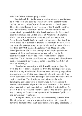 Effects of FDI on Developing Nations
Capital mobility is the ease at which money or capital can
be moved from one country to another. In the current world
there exist two types of worlds based on the economic power.
These two worlds are; the developing or third world countries
and the developed countries. The developed countries are
economically powerful than the developed worlds. Developed
countries include the United States of America and England
while third world countries are mostly African countries.
According to World Bank, a country is categorized as the third
world based on a number of factors. The factors include; weak
currency, the average wage per person in such a country being
less than $1000 (Singh and Neelam,2016). More often the
developed countries take advantage of developing countries
because of their weak economic power and invest in the
countries directly. There are four determinants of capital
mobility. These factors include tax rates on capital, obstacles on
capital movement, government policies and the flexibility of
rates of exchange.
Developing countries or third world countries benefit
from the direct capital investment from the developed counties.
Just like in any field where the weak have to heavily depend on
stronger players, it's the same scenario when it comes to third
world countries versus the developed countries when it comes to
capital mobility. The developed countries greatly help
developing countries up to a point where they determine the
nature and direction of politics in such countries. It is a world
where capitalism and imperialism is exhibited to its fullest. As
a result do the developed countries dictate the nature of politics
and economy of the developing countries in terms of policies
and government regulations.
In any business, there has to be something to trade with.
The situation of third world countries in terms of economic
power is desperate thus such countries have to play according to
 