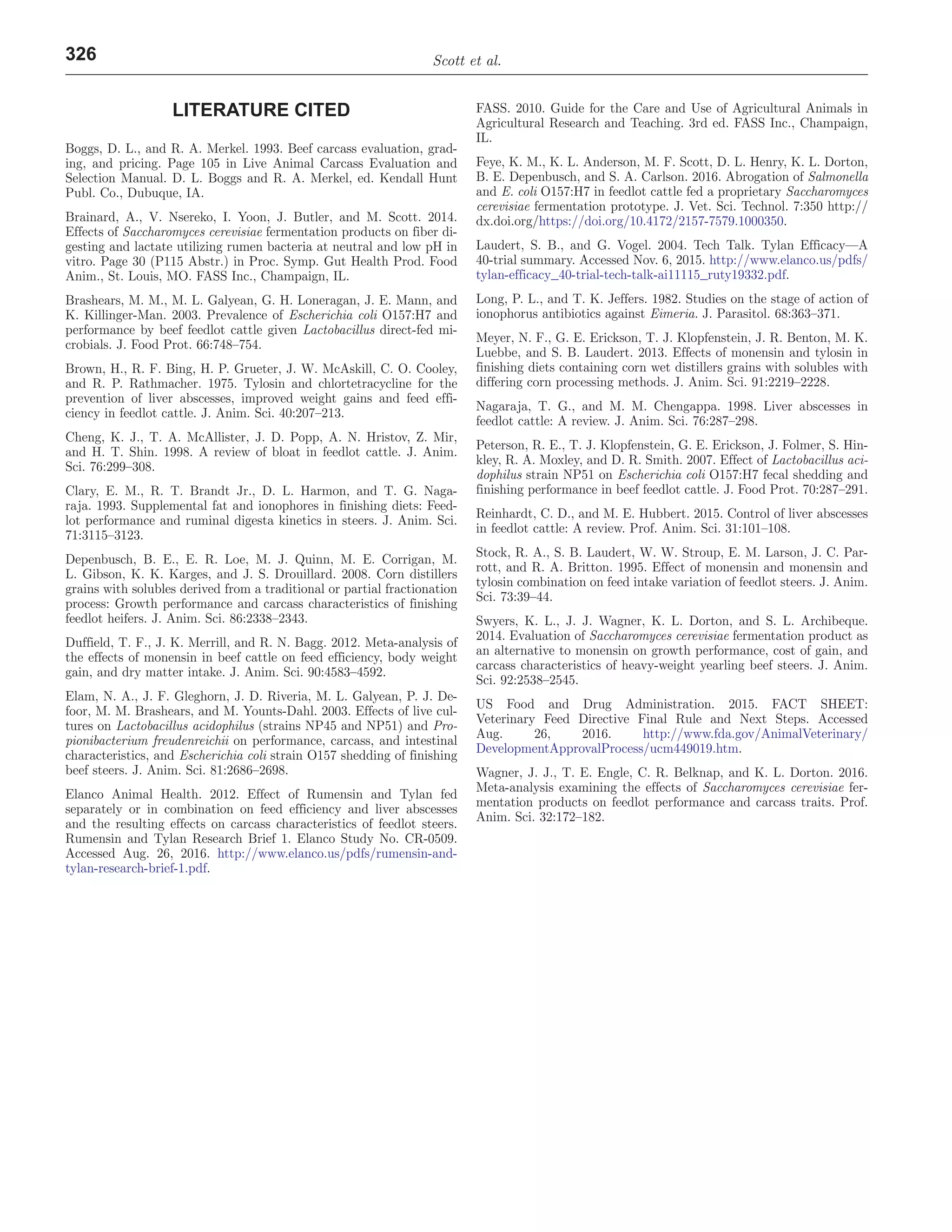 Scott et al.
326
LITERATURE CITED
Boggs, D. L., and R. A. Merkel. 1993. Beef carcass evaluation, grad-
ing, and pricing. Page 105 in Live Animal Carcass Evaluation and
Selection Manual. D. L. Boggs and R. A. Merkel, ed. Kendall Hunt
Publ. Co., Dubuque, IA.
Brainard, A., V. Nsereko, I. Yoon, J. Butler, and M. Scott. 2014.
Effects of Saccharomyces cerevisiae fermentation products on fiber di-
gesting and lactate utilizing rumen bacteria at neutral and low pH in
vitro. Page 30 (P115 Abstr.) in Proc. Symp. Gut Health Prod. Food
Anim., St. Louis, MO. FASS Inc., Champaign, IL.
Brashears, M. M., M. L. Galyean, G. H. Loneragan, J. E. Mann, and
K. Killinger-Man. 2003. Prevalence of Escherichia coli O157:H7 and
performance by beef feedlot cattle given Lactobacillus direct-fed mi-
crobials. J. Food Prot. 66:748–754.
Brown, H., R. F. Bing, H. P. Grueter, J. W. McAskill, C. O. Cooley,
and R. P. Rathmacher. 1975. Tylosin and chlortetracycline for the
prevention of liver abscesses, improved weight gains and feed effi-
ciency in feedlot cattle. J. Anim. Sci. 40:207–213.
Cheng, K. J., T. A. McAllister, J. D. Popp, A. N. Hristov, Z. Mir,
and H. T. Shin. 1998. A review of bloat in feedlot cattle. J. Anim.
Sci. 76:299–308.
Clary, E. M., R. T. Brandt Jr., D. L. Harmon, and T. G. Naga-
raja. 1993. Supplemental fat and ionophores in finishing diets: Feed-
lot performance and ruminal digesta kinetics in steers. J. Anim. Sci.
71:3115–3123.
Depenbusch, B. E., E. R. Loe, M. J. Quinn, M. E. Corrigan, M.
L. Gibson, K. K. Karges, and J. S. Drouillard. 2008. Corn distillers
grains with solubles derived from a traditional or partial fractionation
process: Growth performance and carcass characteristics of finishing
feedlot heifers. J. Anim. Sci. 86:2338–2343.
Duffield, T. F., J. K. Merrill, and R. N. Bagg. 2012. Meta-analysis of
the effects of monensin in beef cattle on feed efficiency, body weight
gain, and dry matter intake. J. Anim. Sci. 90:4583–4592.
Elam, N. A., J. F. Gleghorn, J. D. Riveria, M. L. Galyean, P. J. De-
foor, M. M. Brashears, and M. Younts-Dahl. 2003. Effects of live cul-
tures on Lactobacillus acidophilus (strains NP45 and NP51) and Pro-
pionibacterium freudenreichii on performance, carcass, and intestinal
characteristics, and Escherichia coli strain O157 shedding of finishing
beef steers. J. Anim. Sci. 81:2686–2698.
Elanco Animal Health. 2012. Effect of Rumensin and Tylan fed
separately or in combination on feed efficiency and liver abscesses
and the resulting effects on carcass characteristics of feedlot steers.
Rumensin and Tylan Research Brief 1. Elanco Study No. CR-0509.
Accessed Aug. 26, 2016. http://www.elanco.us/pdfs/rumensin-and-
tylan-research-brief-1.pdf.
FASS. 2010. Guide for the Care and Use of Agricultural Animals in
Agricultural Research and Teaching. 3rd ed. FASS Inc., Champaign,
IL.
Feye, K. M., K. L. Anderson, M. F. Scott, D. L. Henry, K. L. Dorton,
B. E. Depenbusch, and S. A. Carlson. 2016. Abrogation of Salmonella
and E. coli O157:H7 in feedlot cattle fed a proprietary Saccharomyces
cerevisiae fermentation prototype. J. Vet. Sci. Technol. 7:350 http://
dx.doi.org/https://doi.org/10.4172/2157-7579.1000350.
Laudert, S. B., and G. Vogel. 2004. Tech Talk. Tylan Efficacy—A
40-trial summary. Accessed Nov. 6, 2015. http://www.elanco.us/pdfs/
tylan-efficacy_40-trial-tech-talk-ai11115_ruty19332.pdf.
Long, P. L., and T. K. Jeffers. 1982. Studies on the stage of action of
ionophorus antibiotics against Eimeria. J. Parasitol. 68:363–371.
Meyer, N. F., G. E. Erickson, T. J. Klopfenstein, J. R. Benton, M. K.
Luebbe, and S. B. Laudert. 2013. Effects of monensin and tylosin in
finishing diets containing corn wet distillers grains with solubles with
differing corn processing methods. J. Anim. Sci. 91:2219–2228.
Nagaraja, T. G., and M. M. Chengappa. 1998. Liver abscesses in
feedlot cattle: A review. J. Anim. Sci. 76:287–298.
Peterson, R. E., T. J. Klopfenstein, G. E. Erickson, J. Folmer, S. Hin-
kley, R. A. Moxley, and D. R. Smith. 2007. Effect of Lactobacillus aci-
dophilus strain NP51 on Escherichia coli O157:H7 fecal shedding and
finishing performance in beef feedlot cattle. J. Food Prot. 70:287–291.
Reinhardt, C. D., and M. E. Hubbert. 2015. Control of liver abscesses
in feedlot cattle: A review. Prof. Anim. Sci. 31:101–108.
Stock, R. A., S. B. Laudert, W. W. Stroup, E. M. Larson, J. C. Par-
rott, and R. A. Britton. 1995. Effect of monensin and monensin and
tylosin combination on feed intake variation of feedlot steers. J. Anim.
Sci. 73:39–44.
Swyers, K. L., J. J. Wagner, K. L. Dorton, and S. L. Archibeque.
2014. Evaluation of Saccharomyces cerevisiae fermentation product as
an alternative to monensin on growth performance, cost of gain, and
carcass characteristics of heavy-weight yearling beef steers. J. Anim.
Sci. 92:2538–2545.
US Food and Drug Administration. 2015. FACT SHEET:
Veterinary Feed Directive Final Rule and Next Steps. Accessed
Aug. 26, 2016. http://www.fda.gov/AnimalVeterinary/
DevelopmentApprovalProcess/ucm449019.htm.
Wagner, J. J., T. E. Engle, C. R. Belknap, and K. L. Dorton. 2016.
Meta-analysis examining the effects of Saccharomyces cerevisiae fer-
mentation products on feedlot performance and carcass traits. Prof.
Anim. Sci. 32:172–182.
 