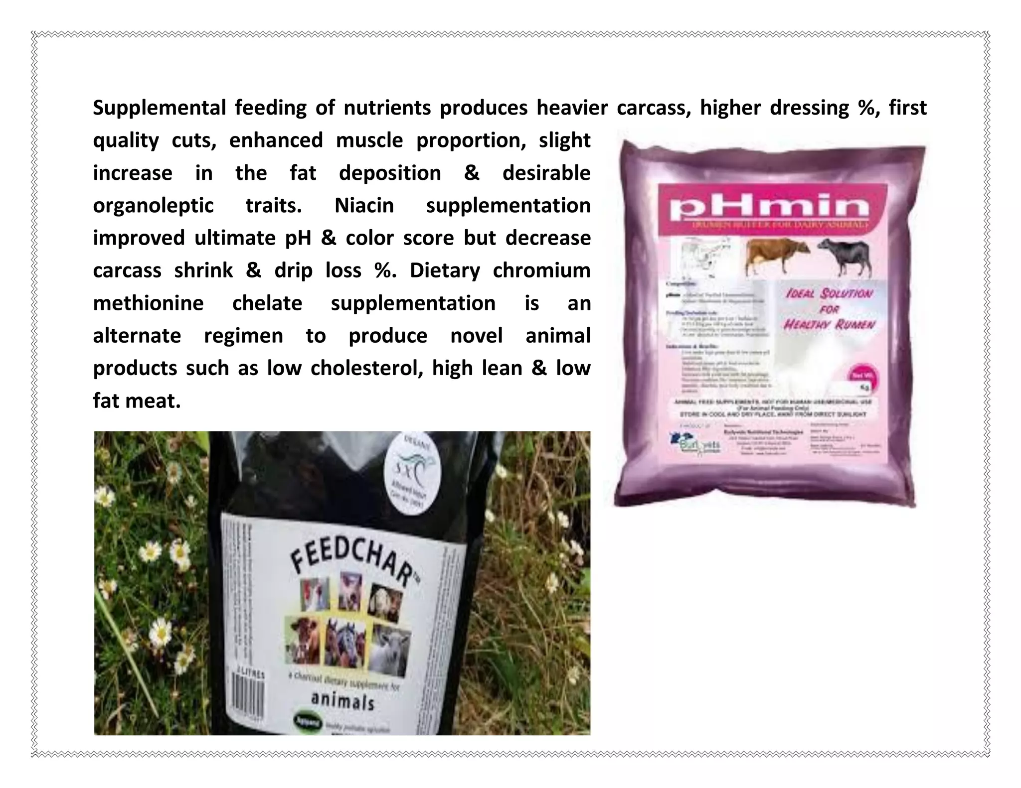 Supplemental feeding of nutrients produces heavier carcass, higher dressing %, first
quality cuts, enhanced muscle proportion, slight
increase in the fat deposition & desirable
organoleptic traits. Niacin supplementation
improved ultimate pH & color score but decrease
carcass shrink & drip loss %. Dietary chromium
methionine chelate supplementation is an
alternate regimen to produce novel animal
products such as low cholesterol, high lean & low
fat meat.
 