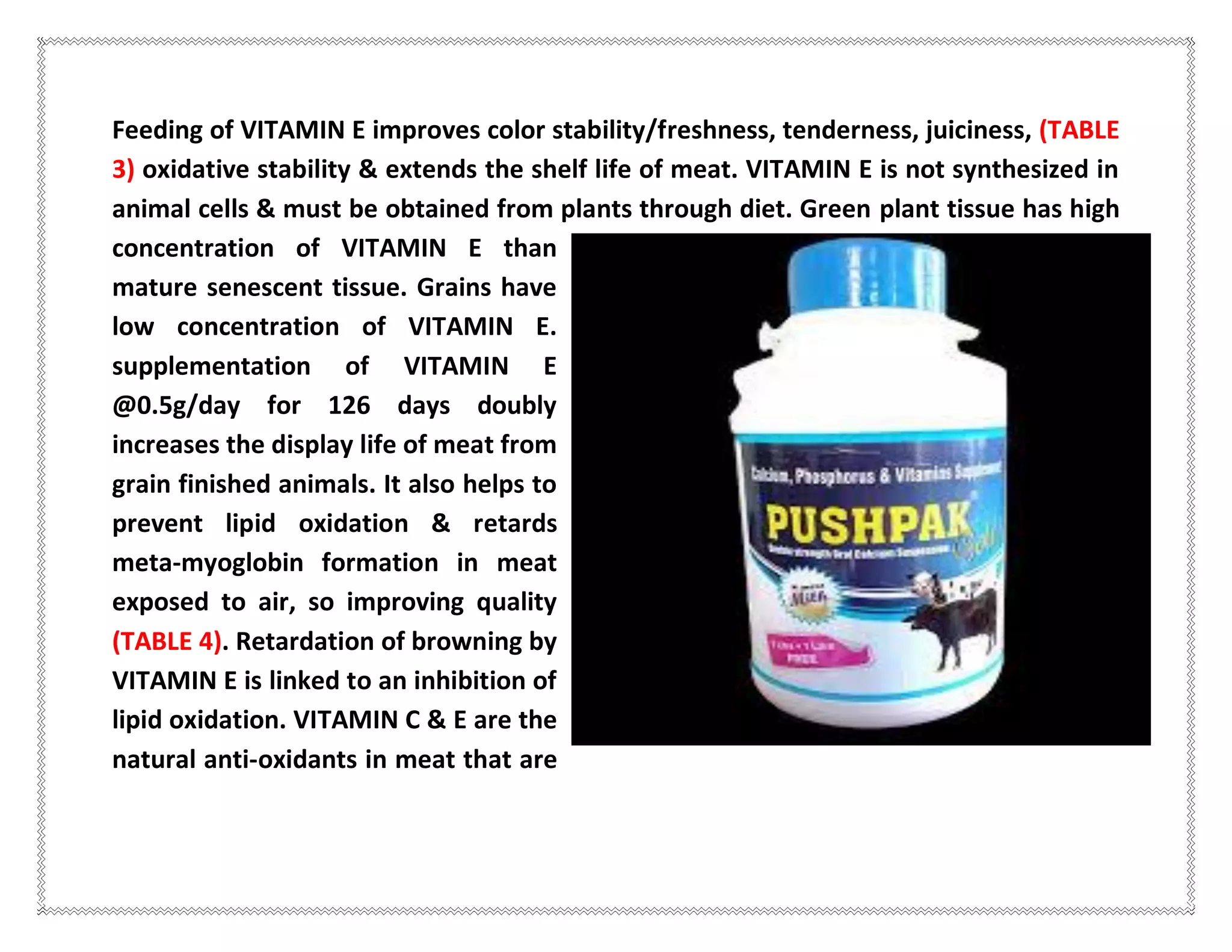 Feeding of VITAMIN E improves color stability/freshness, tenderness, juiciness, (TABLE
3) oxidative stability & extends the shelf life of meat. VITAMIN E is not synthesized in
animal cells & must be obtained from plants through diet. Green plant tissue has high
concentration of VITAMIN E than
mature senescent tissue. Grains have
low concentration of VITAMIN E.
supplementation of VITAMIN E
@0.5g/day for 126 days doubly
increases the display life of meat from
grain finished animals. It also helps to
prevent lipid oxidation & retards
meta-myoglobin formation in meat
exposed to air, so improving quality
(TABLE 4). Retardation of browning by
VITAMIN E is linked to an inhibition of
lipid oxidation. VITAMIN C & E are the
natural anti-oxidants in meat that are
 