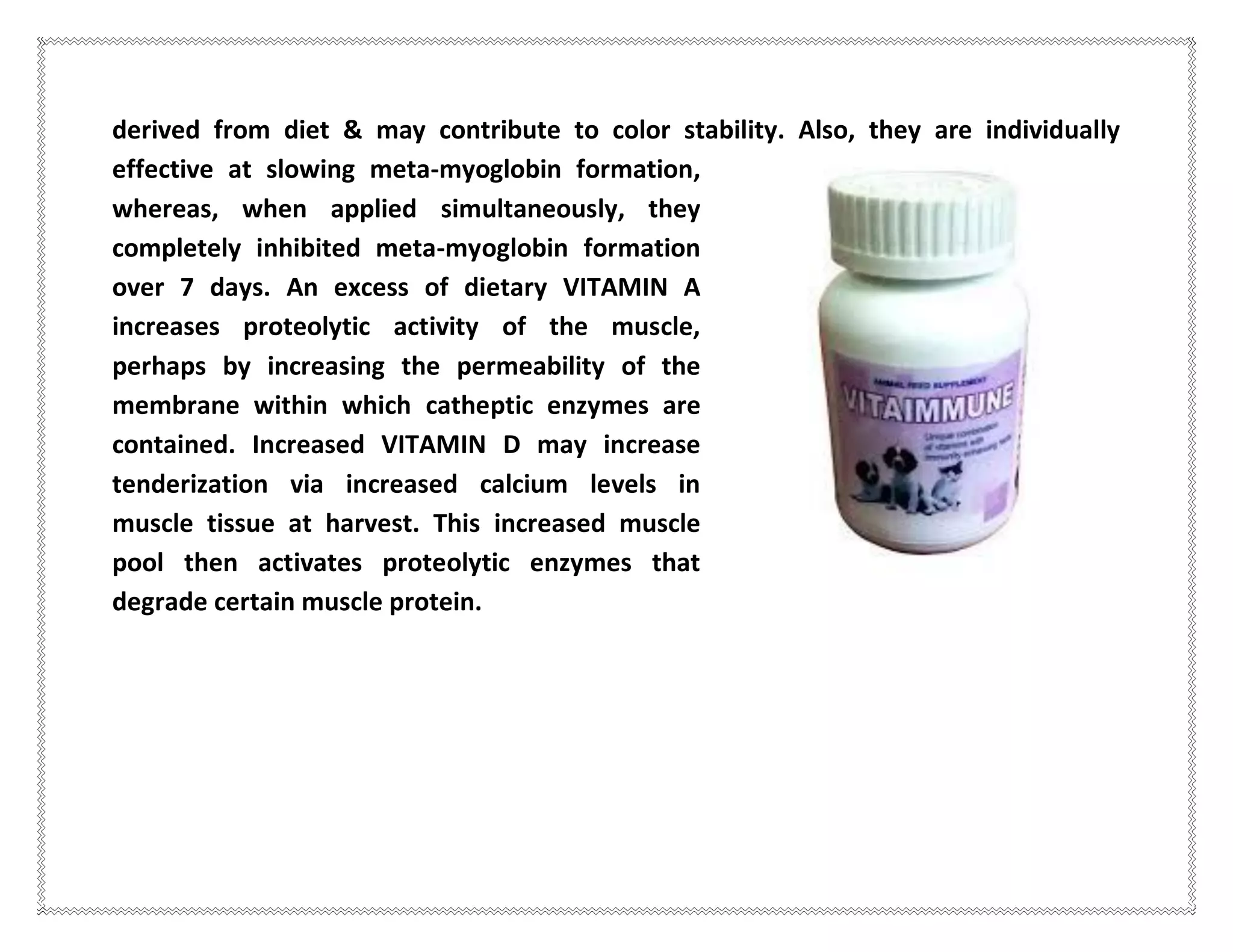 derived from diet & may contribute to color stability. Also, they are individually
effective at slowing meta-myoglobin formation,
whereas, when applied simultaneously, they
completely inhibited meta-myoglobin formation
over 7 days. An excess of dietary VITAMIN A
increases proteolytic activity of the muscle,
perhaps by increasing the permeability of the
membrane within which catheptic enzymes are
contained. Increased VITAMIN D may increase
tenderization via increased calcium levels in
muscle tissue at harvest. This increased muscle
pool then activates proteolytic enzymes that
degrade certain muscle protein.
 
