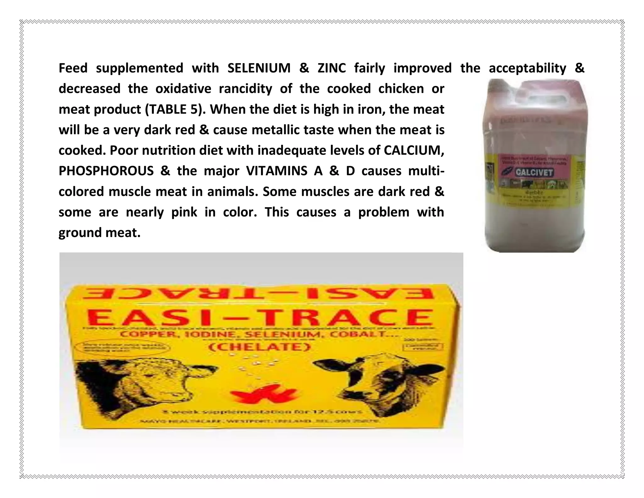 Feed supplemented with SELENIUM & ZINC fairly improved the acceptability &
decreased the oxidative rancidity of the cooked chicken or
meat product (TABLE 5). When the diet is high in iron, the meat
will be a very dark red & cause metallic taste when the meat is
cooked. Poor nutrition diet with inadequate levels of CALCIUM,
PHOSPHOROUS & the major VITAMINS A & D causes multi-
colored muscle meat in animals. Some muscles are dark red &
some are nearly pink in color. This causes a problem with
ground meat.
 