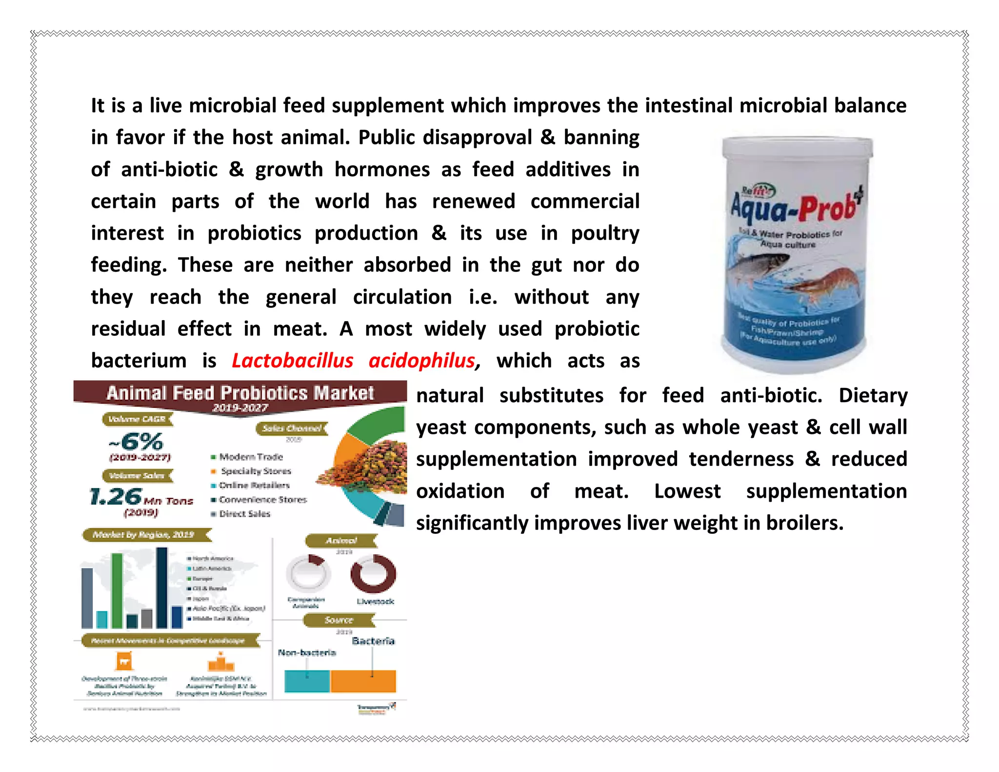 It is a live microbial feed supplement which improves the intestinal microbial balance
in favor if the host animal. Public disapproval & banning
of anti-biotic & growth hormones as feed additives in
certain parts of the world has renewed commercial
interest in probiotics production & its use in poultry
feeding. These are neither absorbed in the gut nor do
they reach the general circulation i.e. without any
residual effect in meat. A most widely used probiotic
bacterium is Lactobacillus acidophilus, which acts as
natural substitutes for feed anti-biotic. Dietary
yeast components, such as whole yeast & cell wall
supplementation improved tenderness & reduced
oxidation of meat. Lowest supplementation
significantly improves liver weight in broilers.
 