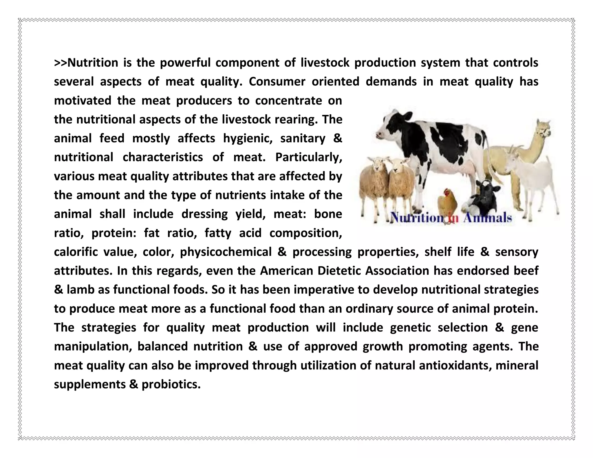 >>Nutrition is the powerful component of livestock production system that controls
several aspects of meat quality. Consumer oriented demands in meat quality has
motivated the meat producers to concentrate on
the nutritional aspects of the livestock rearing. The
animal feed mostly affects hygienic, sanitary &
nutritional characteristics of meat. Particularly,
various meat quality attributes that are affected by
the amount and the type of nutrients intake of the
animal shall include dressing yield, meat: bone
ratio, protein: fat ratio, fatty acid composition,
calorific value, color, physicochemical & processing properties, shelf life & sensory
attributes. In this regards, even the American Dietetic Association has endorsed beef
& lamb as functional foods. So it has been imperative to develop nutritional strategies
to produce meat more as a functional food than an ordinary source of animal protein.
The strategies for quality meat production will include genetic selection & gene
manipulation, balanced nutrition & use of approved growth promoting agents. The
meat quality can also be improved through utilization of natural antioxidants, mineral
supplements & probiotics.
 