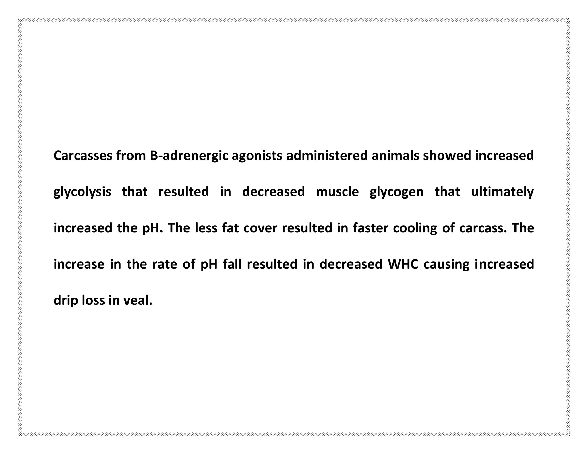 Carcasses from B-adrenergic agonists administered animals showed increased
glycolysis that resulted in decreased muscle glycogen that ultimately
increased the pH. The less fat cover resulted in faster cooling of carcass. The
increase in the rate of pH fall resulted in decreased WHC causing increased
drip loss in veal.
 