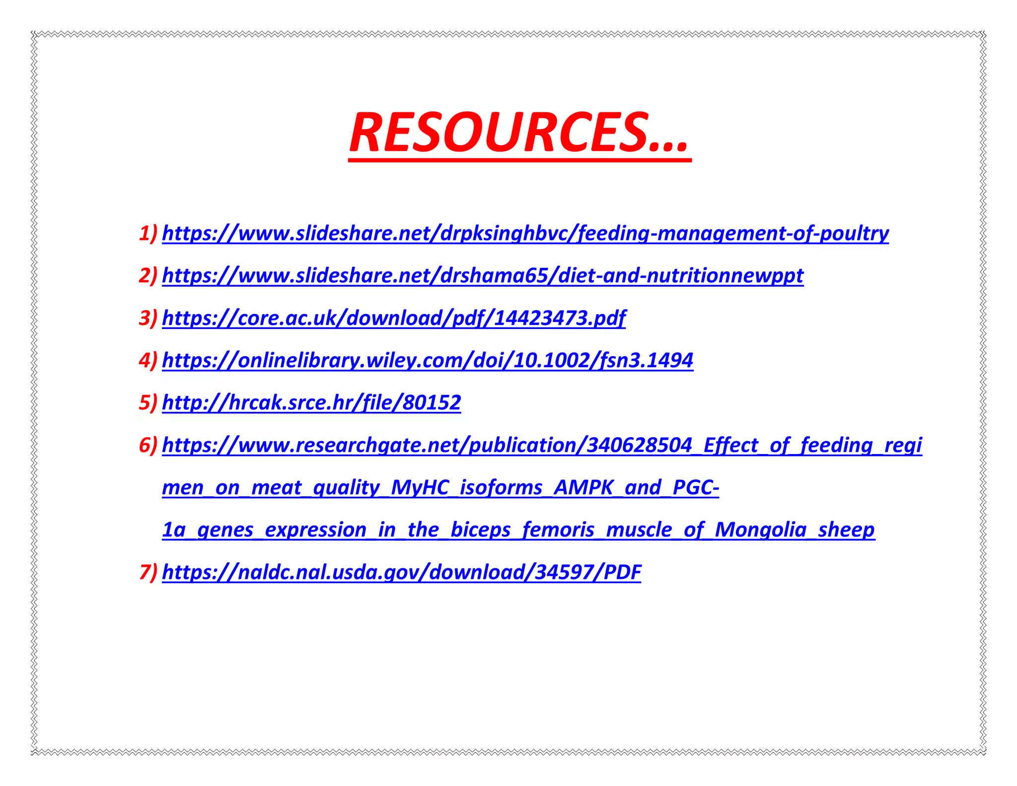 RESOURCES…
1) https://www.slideshare.net/drpksinghbvc/feeding-management-of-poultry
2) https://www.slideshare.net/drshama65/diet-and-nutritionnewppt
3) https://core.ac.uk/download/pdf/14423473.pdf
4) https://onlinelibrary.wiley.com/doi/10.1002/fsn3.1494
5) http://hrcak.srce.hr/file/80152
6) https://www.researchgate.net/publication/340628504_Effect_of_feeding_regi
men_on_meat_quality_MyHC_isoforms_AMPK_and_PGC-
1a_genes_expression_in_the_biceps_femoris_muscle_of_Mongolia_sheep
7) https://naldc.nal.usda.gov/download/34597/PDF
 