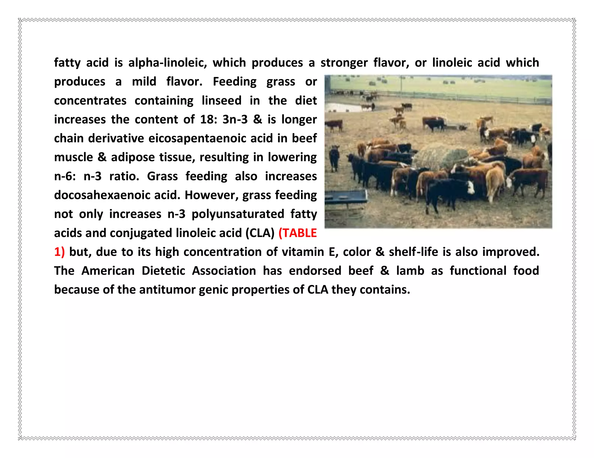 fatty acid is alpha-linoleic, which produces a stronger flavor, or linoleic acid which
produces a mild flavor. Feeding grass or
concentrates containing linseed in the diet
increases the content of 18: 3n-3 & is longer
chain derivative eicosapentaenoic acid in beef
muscle & adipose tissue, resulting in lowering
n-6: n-3 ratio. Grass feeding also increases
docosahexaenoic acid. However, grass feeding
not only increases n-3 polyunsaturated fatty
acids and conjugated linoleic acid (CLA) (TABLE
1) but, due to its high concentration of vitamin E, color & shelf-life is also improved.
The American Dietetic Association has endorsed beef & lamb as functional food
because of the antitumor genic properties of CLA they contains.
 