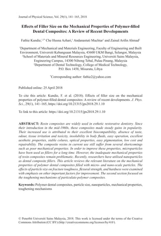 Journal of Physical Science, Vol. 29(1), 141–165, 2018
© Penerbit Universiti Sains Malaysia, 2018. This work is licensed under the terms of the Creative
Commons Attribution (CC BY) (http://creativecommons.org/licenses/by/4.0/).
Effects of Filler Size on the Mechanical Properties of Polymer-filled
Dental Composites: A Review of Recent Developments
Fathie Kundie,1,3*
Che Husna Azhari,1
Andanastuti Muchtar1
and Zainal Arifin Ahmad2
1
Department of Mechanical and Materials Engineering, Faculty of Engineering and Built
Environment, Universiti Kebangsaan Malaysia, 43600 UKM Bangi, Selangor, Malaysia
2
School of Materials and Mineral Resources Engineering, Universiti Sains Malaysia,
Engineering Campus, 14300 Nibong Tebal, Pulau Pinang, Malaysia
3
Department of Dental Technology, College of Medical Technology,
P.O. Box 1458, Misurata, Libya
*
Corresponding author: fathie2@yahoo.com
Published online: 25 April 2018
To cite this article: Kundie, F. et al. (2018). Effects of filler size on the mechanical
properties of polymer-filled dental composites: A review of recent developments. J. Phys.
Sci., 29(1), 141–165, https://doi.org/10.21315/jps2018.29.1.10
To link to this article: https://doi.org/10.21315/jps2018.29.1.10
ABSTRACT: Resin composites are widely used in esthetic restorative dentistry. Since
their introduction in the mid-1960s, these composites made steady gains in popularity.
Their increased use is attributed to their excellent biocompatibility, absence of taste,
odour, tissue irritation and toxicity, insolubility in body fluids, easy operation, excellent
aesthetic properties, stable colures, optical properties, easy pigmentation, low cost and
repairability. The composite resins in current use still suffer from several shortcomings
such as poor mechanical properties. In order to improve these properties, microparticles
have been used as fillers for a long time. However, the inadequate mechanical properties
of resin composites remain problematic. Recently, researchers have utilised nanoparticles
as dental composite fillers. This article reviews the relevant literature on the mechanical
properties of polymer dental composites filled with micro- and nano-scale particles. The
effects of particle size on fracture toughness, flexural strength, and hardness were examined
with emphasis on other important factors for improvement. The second section focused on
the toughening mechanisms of particulate-polymer composites.
Keywords: Polymer dental composites, particle size, nanoparticles, mechanical properties,
toughening mechanisms
 