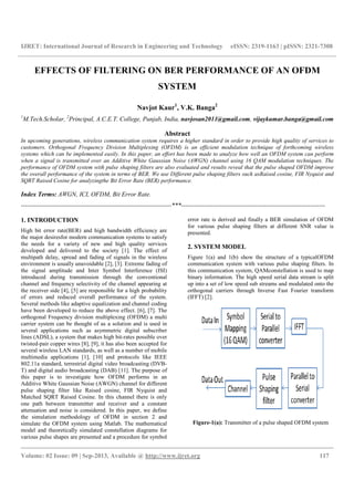 IJRET: International Journal of Research in Engineering and Technology
__________________________________________________________________________________________
Volume: 02 Issue: 09 | Sep-2013, Available @
EFFECTS OF FILTERING ON
1
M.Tech.Scholar, 2
Principal, A.C.E.T. College
In upcoming generations, wireless communication system requires a higher standard in order to provide high quality of services
customers. Orthogonal Frequency Division Multiplexing (OFDM) is an
systems which can be implemented easily. In this paper
when a signal is transmitted over an Additive White Gaussian Noise (AWGN) channel
performance of OFDM system with pulse shaping
the overall performance of the system in terms of BER.
SQRT Raised Cosine for analyzingthe Bit Error Rate (
Index Terms: AWGN, ICI, OFDM, Bit E
-----------------------------------------------------------------------
1. INTRODUCTION
High bit error rate(BER) and high bandwidth efficiency
the major desiresfor modern communication sy
the needs for a variety of new and high quality services
developed and delivered to the society [1]. The effect of
multipath delay, spread and fading of signals in the wireless
environment is usually unavoidable [2], [3]. Extreme fading of
the signal amplitude and Inter Symbol Int
introduced during transmission through t
channel and frequency selectivity of the channel appearing at
the receiver side [4], [5] are responsible for a high probability
of errors and reduced overall performance of the system.
Several methods like adaptive equalization and channel coding
have been developed to reduce the above effect. [6], [7]. The
orthogonal Frequency division multiplexing (OFDM) a multi
carrier system can be thought of as a solution and is used in
several applications such as asymmetric digital subscriber
lines (ADSL), a system that makes high bit-rates possible over
twisted-pair copper wires [8], [9], it has also been accepted for
several wireless LAN standards, as well as a number of mobile
multimedia applications [1], [10] and protocols like IEEE
802.11a standard, terrestrial digital video broadcasting (DVB
T) and digital audio broadcasting (DAB) [11]. The purpose of
this paper is to investigate how OFDM performs in an
Additive White Gaussian Noise (AWGN) ch
pulse shaping filter like Raised cosine, FIR Nyquist and
Matched SQRT Raised Cosine. In this channel
one path between transmitter and receiver and
attenuation and noise is considered. In this paper, we define
the simulation methodology of OFDM in section 2 and
simulate the OFDM system using Matlab. The mathematical
model and theoretically simulated constellation diagrams for
various pulse shapes are presented and a procedure for symbol
IJRET: International Journal of Research in Engineering and Technology eISSN: 2319
__________________________________________________________________________________________
2013, Available @ http://www.ijret.org
S OF FILTERING ON BER PERFORMANCE OF AN OFDM
SYSTEM
Navjot Kaur1
, V.K. Banga2
College, Punjab, India, navjosan2011@gmail.com
Abstract
wireless communication system requires a higher standard in order to provide high quality of services
. Orthogonal Frequency Division Multiplexing (OFDM) is an efficient modulation
systems which can be implemented easily. In this paper, an effort has been made to analyze how well an OFDM system
transmitted over an Additive White Gaussian Noise (AWGN) channel using 16 QAM
pulse shaping filters are also evaluated and results reveal that
ce of the system in terms of BER. We use Different pulse shaping filters such as
the Bit Error Rate (BER) performance.
Error Rate.
-----------------------------------------------------------------------***--------------------------------------------------------------------
andwidth efficiency are
modern communication systems to satisfy
f new and high quality services
developed and delivered to the society [1]. The effect of
multipath delay, spread and fading of signals in the wireless
environment is usually unavoidable [2], [3]. Extreme fading of
the signal amplitude and Inter Symbol Interference (ISI)
transmission through the conventional
frequency selectivity of the channel appearing at
the receiver side [4], [5] are responsible for a high probability
of errors and reduced overall performance of the system.
Several methods like adaptive equalization and channel coding
have been developed to reduce the above effect. [6], [7]. The
orthogonal Frequency division multiplexing (OFDM) a multi
carrier system can be thought of as a solution and is used in
lications such as asymmetric digital subscriber
rates possible over
pair copper wires [8], [9], it has also been accepted for
several wireless LAN standards, as well as a number of mobile
ations [1], [10] and protocols like IEEE
802.11a standard, terrestrial digital video broadcasting (DVB-
T) and digital audio broadcasting (DAB) [11]. The purpose of
this paper is to investigate how OFDM performs in an
e (AWGN) channel for different
Raised cosine, FIR Nyquist and
. In this channel there is only
receiver and a constant
attenuation and noise is considered. In this paper, we define
the simulation methodology of OFDM in section 2 and
simulate the OFDM system using Matlab. The mathematical
model and theoretically simulated constellation diagrams for
shapes are presented and a procedure for symbol
error rate is derived and finally a
for various pulse shaping filter
presented.
2. SYSTEM MODEL
Figure 1(a) and 1(b) show
communication system with various
this communication system
binary information. The high speed serial data stream is split
up into a set of low speed sub streams and modulated onto the
orthogonal carriers through Inverse Fast Fourier
(IFFT) [2].
Figure-1(a): Transmitter of
eISSN: 2319-1163 | pISSN: 2321-7308
__________________________________________________________________________________________
117
BER PERFORMANCE OF AN OFDM
navjosan2011@gmail.com, vijaykumar.banga@gmail.com
wireless communication system requires a higher standard in order to provide high quality of services to
modulation technique of forthcoming wireless
made to analyze how well an OFDM system can perform
using 16 QAM modulation techniques. The
filters are also evaluated and results reveal that the pulse shaped OFDM improve
such asRaised cosine, FIR Nyquist and
--------------------------------------------------------------------
r rate is derived and finally a BER simulation of OFDM
ulse shaping filters at different SNR value is
Figure 1(a) and 1(b) show the structure of a typicalOFDM
communication system with various pulse shaping filters. In
system, QAMconstellation is used to map
binary information. The high speed serial data stream is split
up into a set of low speed sub streams and modulated onto the
arriers through Inverse Fast Fourier transform
Transmitter of a pulse shaped OFDM system
 