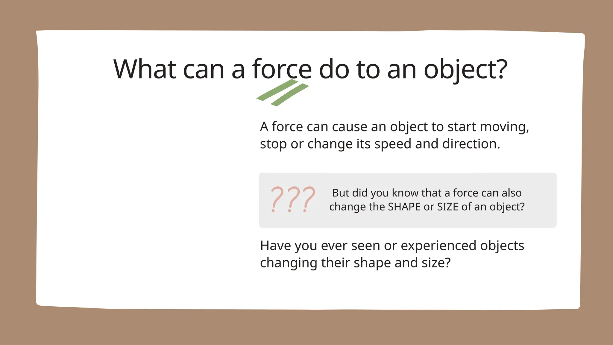 But did you know that a force can also
change the SHAPE or SIZE of an object?
A force can cause an object to start moving,
stop or change its speed and direction.
What can a force do to an object?
Have you ever seen or experienced objects
changing their shape and size?
 