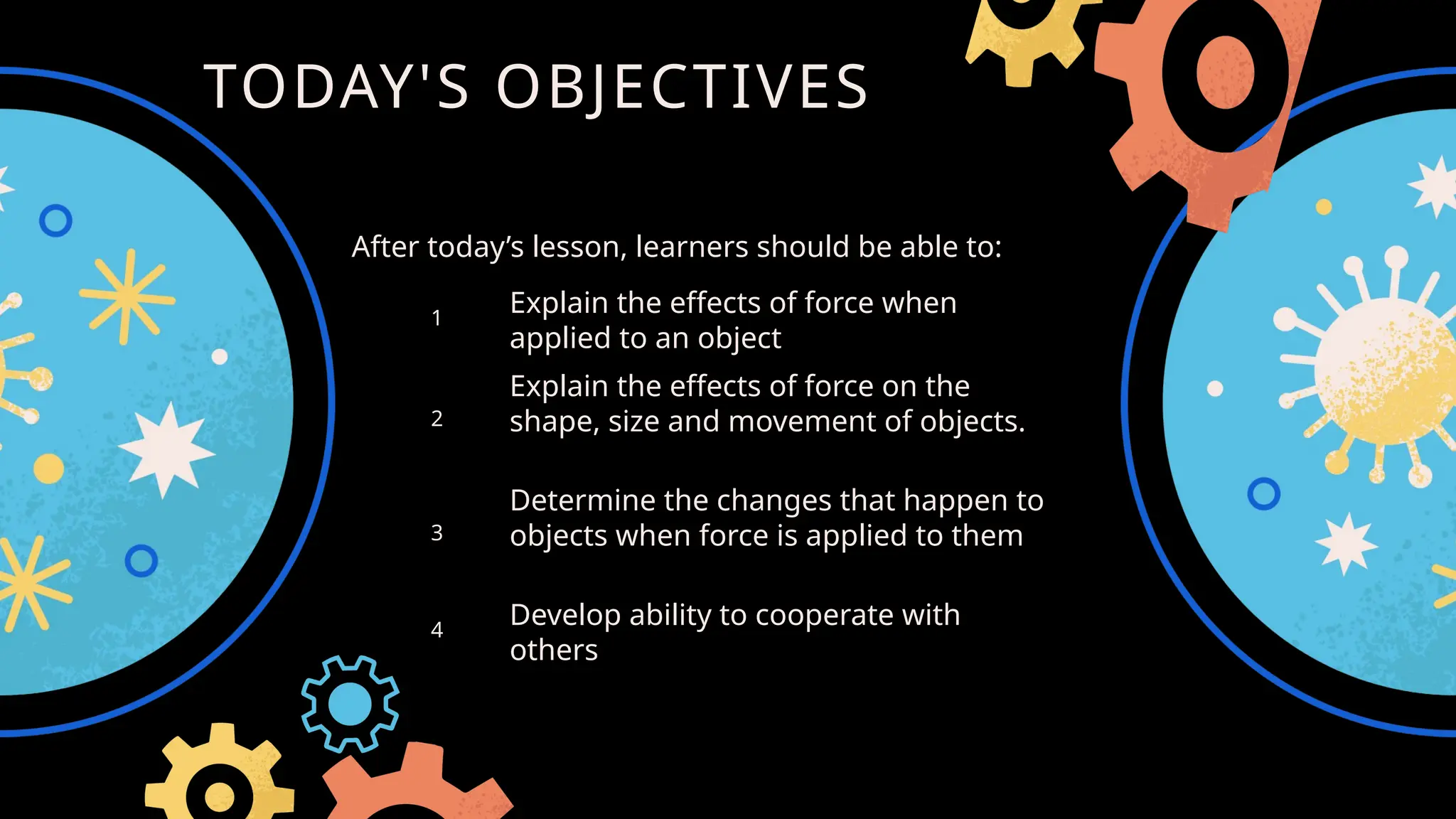 TODAY'S OBJECTIVES
Explain the effects of force when
applied to an object
1
2
Explain the effects of force on the
shape, size and movement of objects.
3
Determine the changes that happen to
objects when force is applied to them
4
Develop ability to cooperate with
others
After today’s lesson, learners should be able to:
 