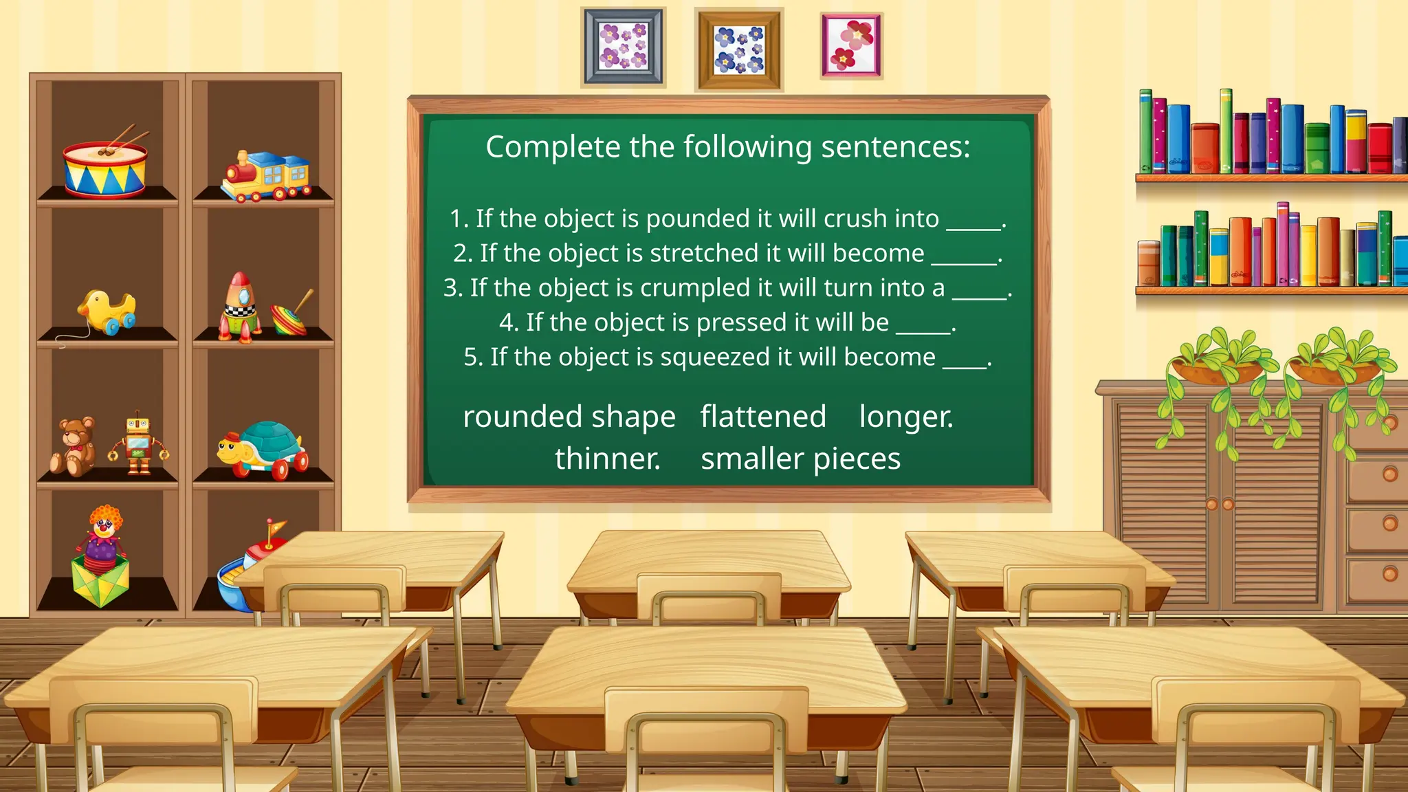 1. If the object is pounded it will crush into _____.
2. If the object is stretched it will become ______.
3. If the object is crumpled it will turn into a _____.
4. If the object is pressed it will be _____.
5. If the object is squeezed it will become ____.
rounded shape flattened longer.
thinner. smaller pieces
Complete the following sentences:
 