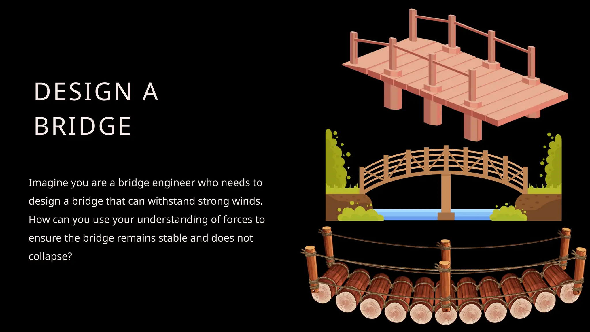 Imagine you are a bridge engineer who needs to
design a bridge that can withstand strong winds.
How can you use your understanding of forces to
ensure the bridge remains stable and does not
collapse?
DESIGN A
BRIDGE
 