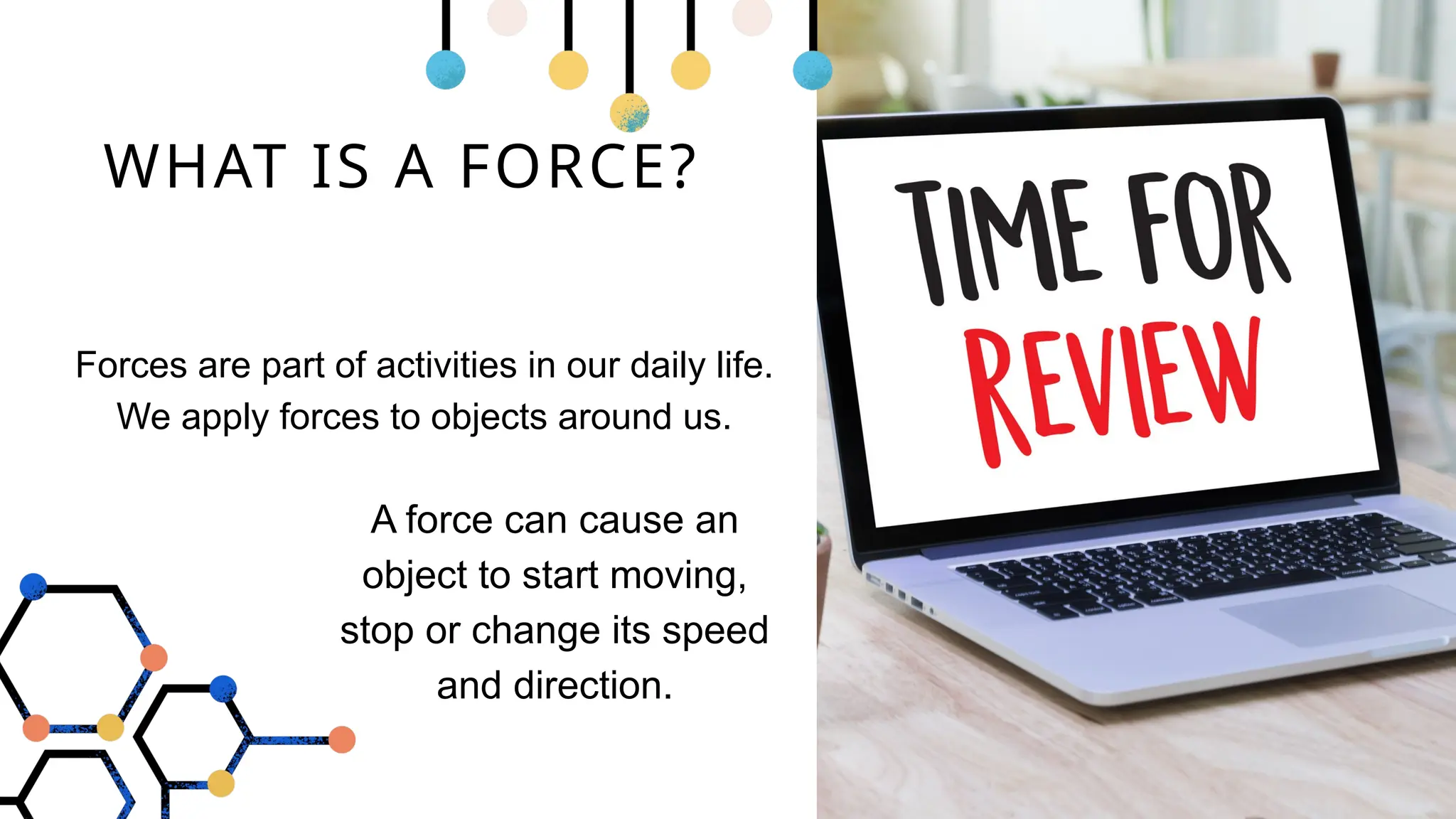 WHAT IS A FORCE?
Forces are part of activities in our daily life.
We apply forces to objects around us.
A force can cause an
object to start moving,
stop or change its speed
and direction.
 