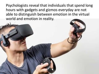 Psychologists reveal that individuals that spend long
hours with gadgets and gizmos everyday are not
able to distinguish between emotion in the virtual
world and emotion in reality.
 