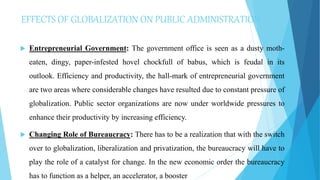 EFFECTS OF GLOBALIZATION ON PUBLIC ADMINISTRATION
 Entrepreneurial Government: The government office is seen as a dusty moth-
eaten, dingy, paper-infested hovel chockfull of babus, which is feudal in its
outlook. Efficiency and productivity, the hall-mark of entrepreneurial government
are two areas where considerable changes have resulted due to constant pressure of
globalization. Public sector organizations are now under worldwide pressures to
enhance their productivity by increasing efficiency.
 Changing Role of Bureaucracy: There has to be a realization that with the switch
over to globalization, liberalization and privatization, the bureaucracy will have to
play the role of a catalyst for change. In the new economic order the bureaucracy
has to function as a helper, an accelerator, a booster
 