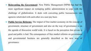  Reinventing the Government: New Public Management (NPM) has had the
most significant impact on reshaping public administration to cope with the
challenge of globalization. It deals with converting public bureaucracies into
agencies which deal with each-other on a user pay basis
 Public Service Reforms: The impact of free market economy on the concept of
government, structure of government and also on the way of governance is on
the agenda of discussion world wide. It is based on the perception that private is
good and public is bad. The consequences of free market reforms on government
and governmental business are generally described as the new way of
governance.
 