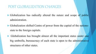 POST GLOBALIZATION CHANGES
 Globalization has radically altered the nature and scope of public
administration.
 Globalization shifted Centre of power from the capital of the nations-
state to the foreign capitals.
 Globalization has brought almost all the important states under one
big umbrella, bureaucracy of each state is open to the administrative
structures of other states.
 