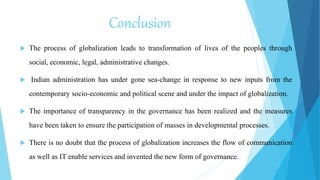 Conclusion
 The process of globalization leads to transformation of lives of the peoples through
social, economic, legal, administrative changes.
 Indian administration has under gone sea-change in response to new inputs from the
contemporary socio-economic and political scene and under the impact of globalization.
 The importance of transparency in the governance has been realized and the measures
have been taken to ensure the participation of masses in developmental processes.
 There is no doubt that the process of globalization increases the flow of communication
as well as IT enable services and invented the new form of governance.
 