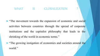 WHAT IS GLOBALIZATION ?
 “The movement towards the expansion of economic and social
activities between countries through the spread of corporate
institutions and the capitalist philosophy that leads to the
shrinking of the world in economic terms.”
 “The growing instigation of economies and societies around the
world.”
 