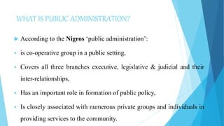 WHAT IS PUBLIC ADMINISTRATION?
 According to the Nigros ‘public administration’:
 is co-operative group in a public setting,
 Covers all three branches executive, legislative & judicial and their
inter-relationships,
 Has an important role in formation of public policy,
 Is closely associated with numerous private groups and individuals in
providing services to the community.
 