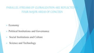 PARALLEL STREAMS OF GLOBALIZATION ARE REFLECTED IN
FOUR MAJOR AREAS OF CONCERN
 Economy
 Political Institutions and Governance
 Social Institutions and Culture
 Science and Technology
 