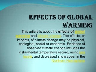 This article is about the effects of global
warming and climate change. The effects, or
impacts, of climate change may be physical,
ecological, social or economic. Evidence of
observed climate change includes the
instrumental temperature record, rising sea
levels, and decreased snow cover in the
Northern Hemisphere
 