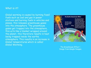Global warming is caused by burning fossil fuels such as coal and gas in power stations and burning fuels in vehicles and planes, this releases greenhouse gases into the atmosphere. The greenhouse gases get trapped into the atmosphere, this acts like a blanket wrapped around the planet, this therefore results in heat being trapped inside the earths atmosphere. This results in an increase in Global temperatures which is called Global Warming.  What is it? The Greenhouse Effect – Image from Google Images. 
