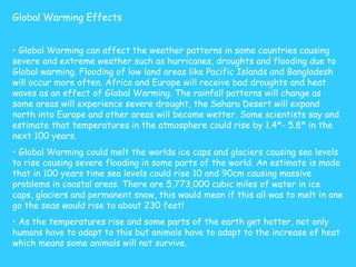 Global Warming Effects   Global Warming can affect the weather patterns in some countries causing severe and extreme weather such as hurricanes, droughts and flooding due to Global warming. Flooding of low land areas like Pacific Islands and Bangladesh will occur more often. Africa and Europe will receive bad droughts and heat waves as an effect of Global Warming. The rainfall patterns will change as some areas will experience severe drought, the Sahara Desert will expand north into Europe and other areas will become wetter. Some scientists say and estimate that temperatures in the atmosphere could rise by 1.4*- 5.8* in the next 100 years. Global Warming could melt the worlds ice caps and glaciers causing sea levels to rise causing severe flooding in some parts of the world. An estimate is made that in 100 years time sea levels could rise 10 and 90cm causing massive problems in coastal areas. There are 5,773,000 cubic miles of water in ice caps, glaciers and permanent snow, this would mean if this all was to melt in one go the seas would rise to about 230 feet! As the temperatures rise and some parts of the earth get hotter, not only humans have to adapt to this but animals have to adapt to the increase of heat which means some animals will not survive. 
