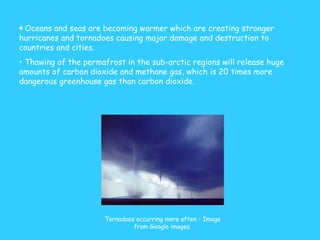 Oceans and seas are becoming warmer which are creating stronger hurricanes and tornadoes causing major damage and destruction to countries and cities. Thawing of the permafrost in the sub-arctic regions will release huge amounts of carbon dioxide and methane gas, which is 20 times more dangerous greenhouse gas than carbon dioxide.  Tornadoes occurring more often - Image from Google images. 