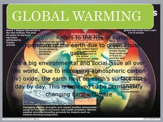 GLOBAL WARMING
MEANING: Refers to the rise in surface
temperature of the earth due to green house
gases.
It’s a big environmental and social issue all over
the world. Due to increasing atmospheric carbon
(iv) oxide, the earth heat on earth’s surface rises
day by day. This is believed to be permanently
changing Earths Climate
 