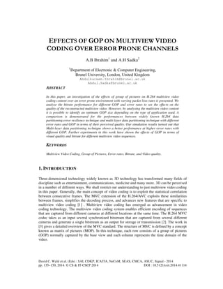 EFFECTS OF GOP ON MULTIVIEW VIDEO 
CODING OVER ERROR PRONE CHANNELS 
A.B Ibrahim1 and A.H Sadka2 
1Department of Electronic & Computer Engineering, 
Brunel University, London, United Kingdom 
Abdulkareem.Ibrahim@brunel.ac.uk 
Abdul.Sadka@brunel.ac.uk 
ABSTRACT 
In this paper, an investigation of the effects of group of pictures on H.264 multiview video 
coding content over an error prone environment with varying packet loss rates is presented. We 
analyse the bitrate performance for different GOP and error rates to see the effects on the 
quality of the reconstructed multiview video. However, by analysing the multiview video content 
it is possible to identify an optimum GOP size depending on the type of application used. A 
comparison is demonstrated for the performances between widely known H.264 data 
partitioning error resilience technique and multi-layer data partitioning technique with different 
error rates and GOP in terms of their perceived quality. Our simulation results turned out that 
Multi-layer data partitioning technique shows a better performance at higher error rates with 
different GOP. Further experiments in this work have shown the effects of GOP in terms of 
visual quality and bitrate for different multiview video sequences. 
KEYWORDS 
Multiview Video Coding, Group of Pictures, Error rates, Bitrate, and Video quality. 
1. INTRODUCTION 
Three-dimensional technology widely known as 3D technology has transformed many fields of 
discipline such as entertainment, communications, medicine and many more. 3D can be perceived 
in a number of different ways. We shall restrict our understanding to just multiview video coding 
in this paper. Generally, the main concept of video coding is to exploit the statistical correlation 
between consecutive frames. The MVC extension of the H.264/AVC exploits these similarities 
between frames, simplifies the decoding process, and advances new features that are specific to 
multiview video coding [1] . Multiview video coding has emerged as advancement in video 
coding technology. The multiview video coding system enables efficient encoding of sequences 
that are captured from different cameras at different locations at the same time. The H.264 MVC 
codec takes as an input several synchronized bitstream that are captured from several different 
cameras and generate a single bitstream as an output for storage or transmission [2]. The work in 
[3] gives a detailed overview of the MVC standard. The structure of MVC is defined by a concept 
known as matrix of pictures (MOP). In this technique, each row consists of a group of pictures 
(GOP) normally captured by the base view and each column represents the time domain of the 
video. 
David C. Wyld et al. (Eds) : SAI, CDKP, ICAITA, NeCoM, SEAS, CMCA, ASUC, Signal - 2014 
pp. 135–150, 2014. © CS & IT-CSCP 2014 DOI : 10.5121/csit.2014.41114 
 