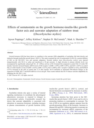 Available online at www.sciencedirect.com




                                                  Aquaculture 273 (2007) 312 – 319
                                                                                                       www.elsevier.com/locate/aqua-online




 Effects of somatostatin on the growth hormone-insulin-like growth
         factor axis and seawater adaptation of rainbow trout
                        (Oncorhynchus mykiss)
 Jayson Poppinga a , Jeffrey Kittilson a , Stephen D. McCormick b , Mark A. Sheridan a,⁎
       a
           Department of Biological Sciences and Regulatory Biosciences Center, North Dakota State University, Fargo, ND 58105, USA
                               b
                                 USGS, Conte Anadromous Fish Research Center, Turners Falls, MA 01376, USA




Abstract

    Growth hormone (GH) has been shown to contribute to the seawater (SW) adaptability of euryhaline fish both directly and
indirectly through insulin-like growth factor-1 (IGF-1). This study examined the role of somatostatin-14 (SS-14), a potent inhibitor
of GH, on the GH–IGF-1 axis and seawater adaptation. Juvenile rainbow trout (Oncorhynchus mykiss) were injected
intraperitoneally with SS-14 or saline and transferred to 20 ppt seawater. A slight elevation in plasma chloride levels was
accompanied by significantly reduced gill Na+, K+-ATPase activity in SS-14-treated fish compared to control fish 12 h after SW
transfer. Seawater increased hepatic mRNA levels of GH receptor 1 (GHR 1; 239%), GHR 2 (48%), and IGF-1 (103%) in control
fish 12 h after transfer. Levels of GHR 1 (155%), GHR 2 (121%), IGF-1 (200%), IGF-1 receptor A (IGFR1A; 62%), and IGFR1B
(157%) increased in the gills of control fish 12 h after transfer. SS-14 abolished or attenuated SW-induced changes in the
expression of GHR, IGF-1, and IGFR mRNAs in liver and gill. These results indicate that SS-14 reduces seawater adaptability by
inhibiting the GH–IGF-1 axis.
© 2007 Elsevier B.V. All rights reserved.

Keywords: Osmoregulation; Somatostatin; Growth hormone; Growth hormone receptor; Insulin-like growth factor




1. Introduction                                                            insulin-like growth factor-1 (IGF-1), cortisol, and
                                                                           thyroid hormones accompanied by decreases in prolac-
    Euryhaline teleosts rely upon a variety of internal                    tin (PRL) (Young et al., 1989; McCormick, 2001;
signaling mechanisms to coordinate the physiological                       Evans, 2002).
adjustments necessary to respond to changes in                                Increasing attention has been given to the GH–
environmental salinity. Considerable research has                          insulin-like growth factor-1 (IGF-1) axis and its role in
shown that seawater adaptability is associated with                        promoting readiness to osmoregulate in seawater. The
alterations in numerous hormones, including increases                      role of GH in ion regulation appears separate from the
in plasma concentrations of growth hormone (GH),                           growth-promoting effects of the hormone. Increases in
                                                                           plasma GH and IGF-1 following transfer to seawater are
 ⁎ Corresponding author. Tel.: +1 701 231 8110; fax: +1 701 231            accompanied by increased mRNA expression of the
7149.                                                                      hormones (Sakamoto et al., 1990; McCormick et al.,
   E-mail address: Mark.Sheridan@ndsu.edu (M.A. Sheridan).                 2000; Agustsson et al., 2001). A connection between
0044-8486/$ - see front matter © 2007 Elsevier B.V. All rights reserved.
doi:10.1016/j.aquaculture.2007.10.021
 