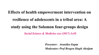Effects of health empowerment intervention on
resilience of adolescents in a tribal area: A
study using the Solomon four-groups design
Presenter: Avantika Gupta
Moderator: Prof Brogen Singh Akoijam
Social Science & Medicine xxx (2017) 1e10
 