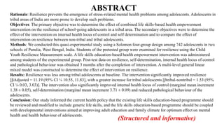 ABSTRACT
Rationale: Resilience prevents the emergence of stress-related mental health problems among adolescents. Adolescents in
tribal areas of India are more prone to develop such problems.
Objectives: The primary objective was to determine the effect of combined life skills-based health empowerment
intervention on the resilience of school-going adolescents in a tribal area. The secondary objectives were to determine the
effect of the intervention on internal health locus of control and self determination and to compare the effect of
intervention on resilience between non-tribal and tribal adolescents.
Methods: We conducted this quasi-experimental study using a Solomon four-group design among 742 adolescents in two
schools of Purulia, West Bengal, India. Students of the pretested group were examined for resilience using the Child
Youth Resilience Measurement scale. A life skills education-based health empowerment intervention was administered
among students of the experimental group. Post-test data on resilience, self-determination, internal health locus of control
and pathological behaviour was obtained 3 months after the completion of intervention. A multi-level general linear
mixed model was constructed to determine the effect of intervention on resilience.
Results: Resilience was less among tribal adolescents at baseline. The intervention significantly improved resilience
[βAdjusted = 11.19 (95% CI ¼ 10.55, 11.83], with a greater increase for tribal adolescents [βtribal-nontribal = 1.53 (95%
CI ¼ 0.03, 3.03)]. The intervention also significantly improved internal health locus of control (marginal mean increment
1.38 ± 0.05), self-determination (marginal mean increment 3.71 ± 0.09) and reduced pathological behaviour of the
adolescents.
Conclusion: Our study informed the current health policy that the existing life skills education-based programme should
be reviewed and modified to include generic life skills, and the life skills education-based programme should be coupled
with developmental interventions aimed at improving adult education and family climate for optimum effect on mental
health and health behaviour of adolescents.
(Structured and informative)
 