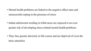 • Mental health problems are linked to the negative affect state and
unsuccessful coping in the presence of stress
• Indian adolescents residing in tribal areas are exposed to an even
greater risk of developing stress-related mental health problems
• They face greater adversity in life course and are deprived of even the
basic amenities
 