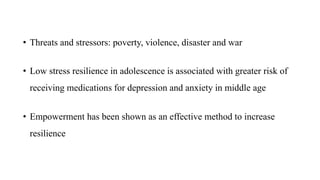 • Threats and stressors: poverty, violence, disaster and war
• Low stress resilience in adolescence is associated with greater risk of
receiving medications for depression and anxiety in middle age
• Empowerment has been shown as an effective method to increase
resilience
 