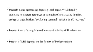 • Strength-based approaches focus on local capacity building by
attending to inherent resources or strengths of individuals, families,
groups or organizations ‘deploying personal strengths to aid recovery’
• Popular form of strength-based intervention is life skills education
• Success of LSE depends on the fidelity of implementation
 