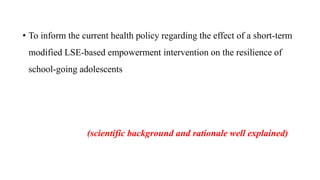 • To inform the current health policy regarding the effect of a short-term
modified LSE-based empowerment intervention on the resilience of
school-going adolescents
(scientific background and rationale well explained)
 