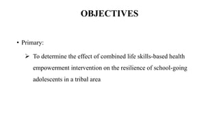 • Primary:
 To determine the effect of combined life skills-based health
empowerment intervention on the resilience of school-going
adolescents in a tribal area
OBJECTIVES
 