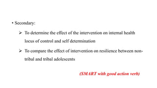 • Secondary:
 To determine the effect of the intervention on internal health
locus of control and self determination
 To compare the effect of intervention on resilience between non-
tribal and tribal adolescents
(SMART with good action verb)
 