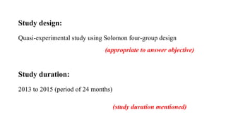 Study design:
Quasi-experimental study using Solomon four-group design
Study duration:
2013 to 2015 (period of 24 months)
(appropriate to answer objective)
(study duration mentioned)
 