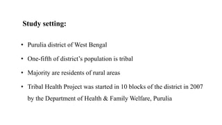 Study setting:
• Purulia district of West Bengal
• One-fifth of district’s population is tribal
• Majority are residents of rural areas
• Tribal Health Project was started in 10 blocks of the district in 2007
by the Department of Health & Family Welfare, Purulia
 