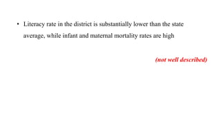 • Literacy rate in the district is substantially lower than the state
average, while infant and maternal mortality rates are high
(not well described)
 