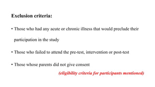 Exclusion criteria:
• Those who had any acute or chronic illness that would preclude their
participation in the study
• Those who failed to attend the pre-test, intervention or post-test
• Those whose parents did not give consent
(eligibility criteria for participants mentioned)
 
